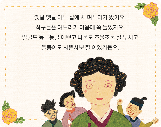 불씨 꺼트린 며느리 책 페이지 일부 - 옛날 옛날 어느 집에 새 며느리가 왔어요. 식구들은 며느리가 마음에 쏙 들었지요. 얼굴도 동글동글 예쁘고 나물도 조물조물 잘 무치고 물동이도 사뿐사뿐 잘 이었거든요.