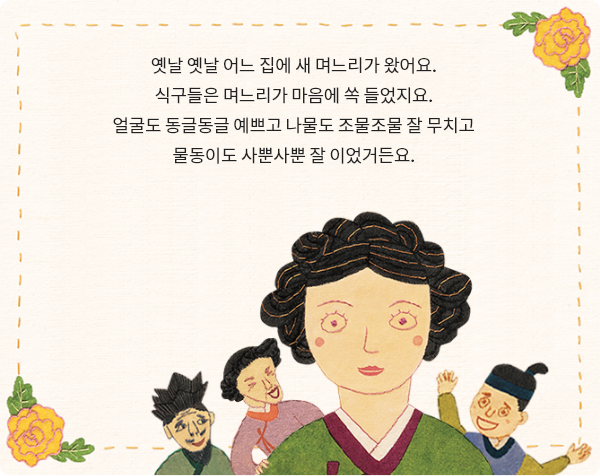 불씨 꺼트린 며느리 책 페이지 일부 - 옛날 옛날 어느 집에 새 며느리가 왔어요. 식구들은 며느리가 마음에 쏙 들었지요. 얼굴도 동글동글 예쁘고 나물도 조물조물 잘 무치고 물동이도 사뿐사뿐 잘 이었거든요.