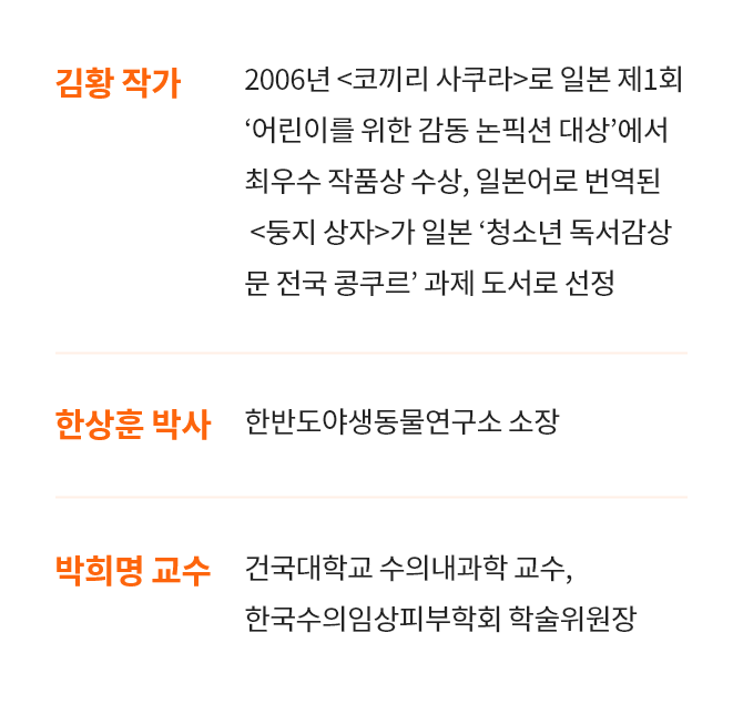 [김황 작가 : 2006년 <코끼리 사쿠라>로 일본 제1회 ‘어린이를 위한 감동 논픽션 대상’에서 최우수 작품상 수상, 일본어로 번역된 <둥지 상자>가 일본 ‘청소년 독서감상 문 전국 콩쿠르’ 과제 도서로 선정] , [한상훈 박사 : 한반도 야생동물 연구소 소장] , [박희명 교수 : 건국대학교 수의내과학 교수, 한국수의임상피부학회 학술위원장]