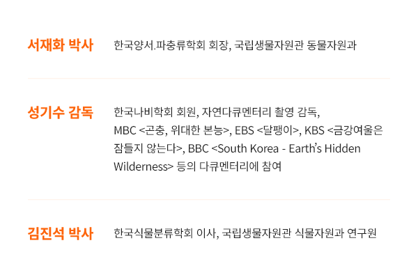 [서재화 박사 : 한국양서․파충류학회 회장, 국립생물자원관 동물자원과] , [성기수 감독 : 한국나비학회 회원, 자연다큐멘터리  촬영 감독, MBC <곤충, 위대한 본능>, EBS <달팽이>, KBS <금강여울은 잠들 지 않는다>, BBC <South Korea - Earths Hidden Wilderness> 등의 다큐멘터리에 참여] , [김진석 박사 : 한국식물분류학회 이사, 국립생물자원관 식물자원과 연구원]