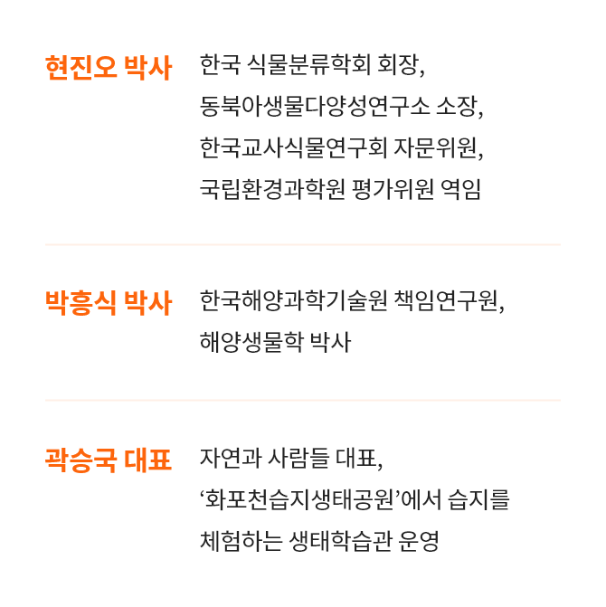 [현진오 박사 : 한국 식물분류학회 회장, 동북아생물다양성연구소 소장, 한국교사식물연구회 자문위원, 국립환경과학원 평가위원 역임] , [박흥식 박사 : 한국해양과학기술원 책임연구원, 해양생물학 박사] , [곽승국 대표 : 자연과 사람들 대표, ‘화포천습지생태공원’에서 습지를 체험하는 생태학습관 운영]